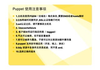 Puppet 使用注意事项
� 1.主机名使用 FQDN（全域名）格式命名 ,需要 DNS或者 hosts解析
� 2.C/S两端时间要同步 ,SSL认证依赖于时间
� 3.ssl认证过后，请不要修改主机名
� 4. Usecachefaiure
� 5. 客户端如何运行指定的类（ tagged）
� 6.节点可以继承，但不能多重继承
  6.节点可以继承，但不能多重继承
� 7.类可以继承与覆盖，子类可以向父类添加额外属性值
� 8.puppet 支持多环境应用（开发，线上，测试）
� 9.tidy 资源中多条件关系是或者，而不是 and.
� 10.选择正确的版本
 