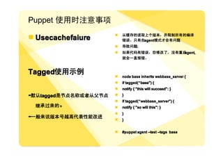 Puppet 使用时注意事项
                       �   从缓存的读取上个版本，并阻制所有的编译
� Usecachefaiure           错误。只有在agent模式才会有问题
                       �   导致问题:
                       �   如果代码有错误，你修改了，没有重启agent,
                           就会一直报错。



Tagged使用示例             �   node base inherits webbase_server {
                       �   if tagged( “ base") {
                              tagged(“
                       �   notify { "this will succeed": }
-默认tagged是节点名称或者从父节点   �   }
                       �   if tagged( “ webbase_server") {
                              tagged(“
  继承过来的。               �   notify { "so will this": }
                       �   }
-一般来说版本号越高代表性能改进       �   }


                       �   #puppet agent --test --tags base
 