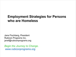 Employment Strategies for Persons who are Homeless Jane Fischberg, President Rubicon Programs Inc. [email_address] Begin the Journey to Change.   www.rubiconprograms.org 