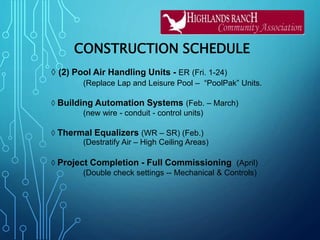 CONSTRUCTION SCHEDULE
◊ (2) Pool Air Handling Units - ER (Fri. 1-24)
(Replace Lap and Leisure Pool – “PoolPak” Units.
◊ Building Automation Systems (Feb. – March)
(new wire - conduit - control units)
◊ Thermal Equalizers (WR – SR) (Feb.)
(Destratify Air – High Ceiling Areas)
◊ Project Completion - Full Commissioning (April)
(Double check settings -- Mechanical & Controls)
 