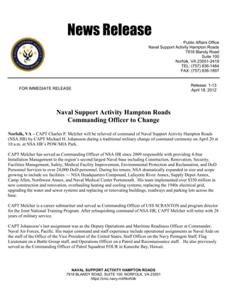 News Release
                                                                                               Public Affairs Office
                                                                            Naval Support Activity Hampton Roads
                                                                                                7918 Blandy Road
                                                                                                         Suite 100
                                                                                          Norfolk, VA 23551-2419
                                                                                             TEL: (757) 836-1484
                                                                                             FAX: (757) 836-1897


                                                                                                    Release: 1-13
      FOR IMMEDIATE RELEASE                                                                         April 18, 2012




                          Naval Support Activity Hampton Roads
                             Commanding Officer to Change
Norfolk, VA – CAPT Charles P. Melcher will be relieved of command of Naval Support Activity Hampton Roads
(NSA HR) by CAPT Michael H. Johansson during a traditional military change of command ceremony on April 20 at
10 a.m. at NSA HR’s POW/MIA Park.

CAPT Melcher has served as Commanding Officer of NSA HR since 2009 responsible with providing 4-Star
Installation Management to the region’s second largest Naval base including Construction, Renovation, Security,
Facilities Management, Safety, Medical Facility Improvement, Environmental Protection and Reclamation, and DoD
Personnel Services to over 24,000 DoD personnel. During his tenure, NSA dramatically expanded in size and scope
growing to include six facilities — NSA Headquarters Compound, Lafayette River Annex, Supply Depot Annex,
Camp Allen, Northwest Annex, and Naval Medical Center Portsmouth. His team implemented over $350 million in
new construction and renovation, overhauling heating and cooling systems, replacing the 1940s electrical grid,
upgrading the water and sewer systems and replacing or renovating buildings, roadways and parking lots across the
base.

CAPT Melcher is a career submariner and served as Commanding Officer of USS SCRANTON and program director
for the Joint National Training Program. After relinquishing command of NSA HR, CAPT Melcher will retire with 28
years of military service.

CAPT Johansson’s last assignment was as the Deputy Operations and Maritime Readiness Officer at Commander,
Naval Air Forces, Pacific. His major command and staff experience include operational assignments as Naval Aide on
the staff of the Office of the Vice President of the United States, Staff Officer on the Navy Pentagon Staff, Flag
Lieutenant on a Battle Group staff, and Operations Officer on a Patrol and Reconnaissance staff. He also previously
served as the Commanding Officer of Patrol Squadron FOUR in Kaneohe Bay, Hawaii.




                                  NAVAL SUPPORT ACTIVITY HAMPTON ROADS
                               7918 BLANDY ROAD, SUITE 100, NORFOLK, VA 23551
                                           https://cnic.navy.mil/Norfolk
 