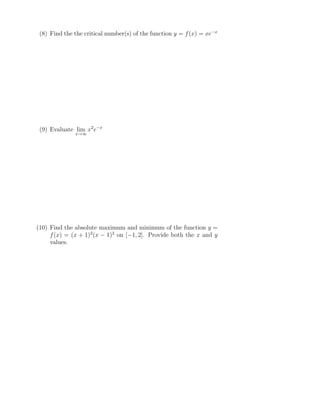 (8) Find the the critical number(s) of the function y = f(x) = xe−x
(9) Evaluate lim
x→∞
x2
e−x
(10) Find the absolute maximum and minimum of the function y =
f(x) = (x + 1)2
(x − 1)2
on [−1, 2]. Provide both the x and y
values.
 