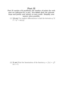 Part II
Part II consists of 6 problems; the number of points for each
part are indicated by [x pts]. You must show the relevant
steps and justify your answer to earn credit. Simplify your
answer when possible.
(1) [10 pts] Use implicit diﬀerentiation to ﬁnd the derivative y′
if
x2
+ y2
= sin(xy)
(2) [5 pts] Find the linearization of the function y = f(x) =
√
x
at a = 2.
 