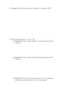(3) [3 pts] Use the linearization in problem 2 to estimate
√
9.1
(4) Given the function y = f(x) = x−1
x2
(a) [2 pts] Find the domain and the x and y intercepts of the
function.
(b) [3 pts] Find the vertical and horizontal asymptotes of the
function.
(c) [2 pts] Find the open intervals where f(x) is increasing
and the open intervals where f(x) is decreasing.
 