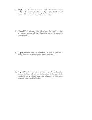 (d) [2 pts] Find the local maximum and local minimum values
of f(x). (Be sure to give the x and y coordinate of each of
them). State absolute max/min if any.
(e) [2 pts] Find all open intervals where the graph of f(x)
is concave up and all open intervals where the graph is
concave down.
(f) [1 pts] Find all points of inﬂection (be sure to give the x
and y coordinate of each point when possible).
(g) [5 pts] Use the above information to graph the function
below. Indicate all relevant information in the graph; in
particular any x,y-intercepts, local/absolute maxima, min-
ima and point(s) of inﬂection.
 