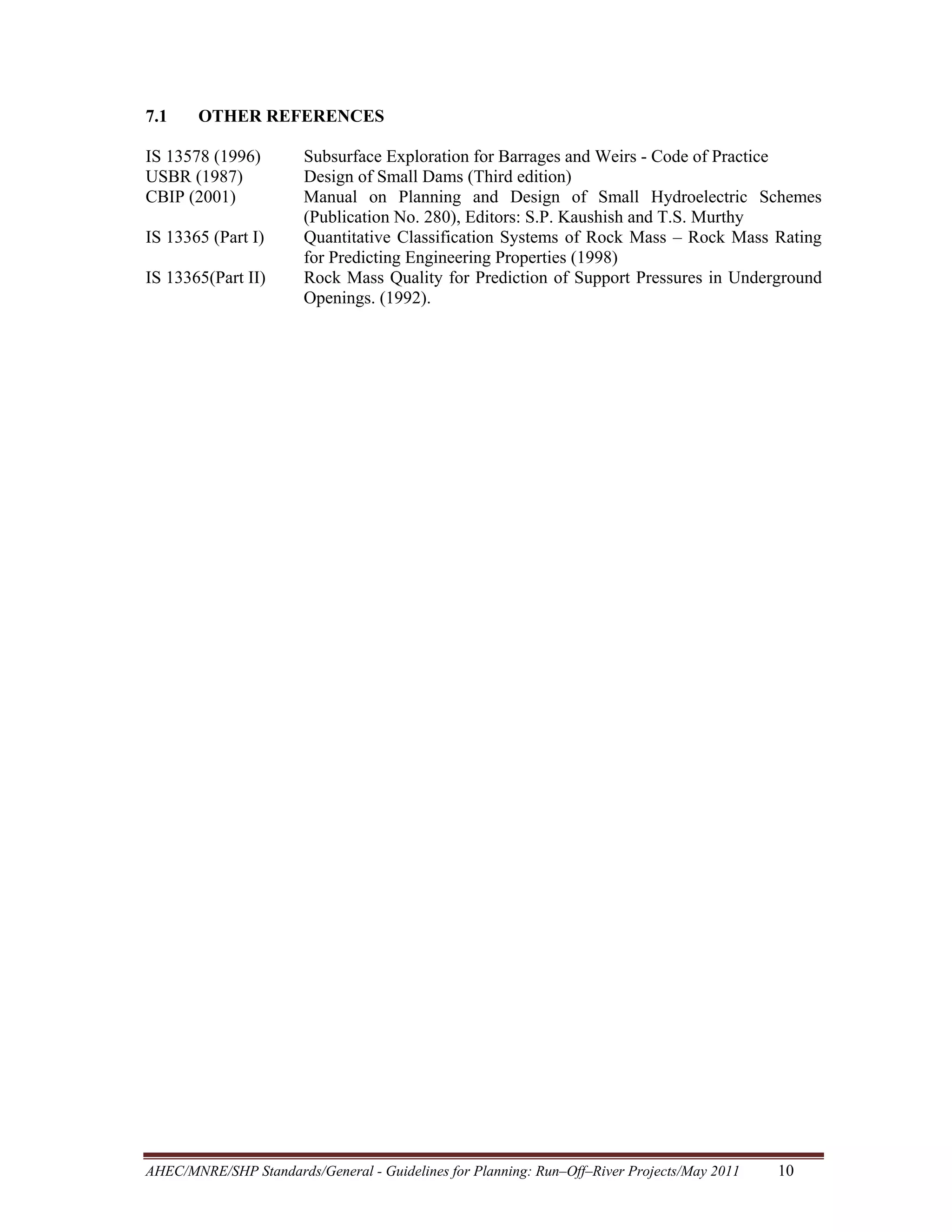 7.1

OTHER REFERENCES

IS 13578 (1996)
USBR (1987)
CBIP (2001)
IS 13365 (Part I)
IS 13365(Part II)

Subsurface Exploration for Barrages and Weirs - Code of Practice
Design of Small Dams (Third edition)
Manual on Planning and Design of Small Hydroelectric Schemes
(Publication No. 280), Editors: S.P. Kaushish and T.S. Murthy
Quantitative Classification Systems of Rock Mass – Rock Mass Rating
for Predicting Engineering Properties (1998)
Rock Mass Quality for Prediction of Support Pressures in Underground
Openings. (1992).

AHEC/MNRE/SHP Standards/General - Guidelines for Planning: Run–Off–River Projects/May 2011 

10 

 