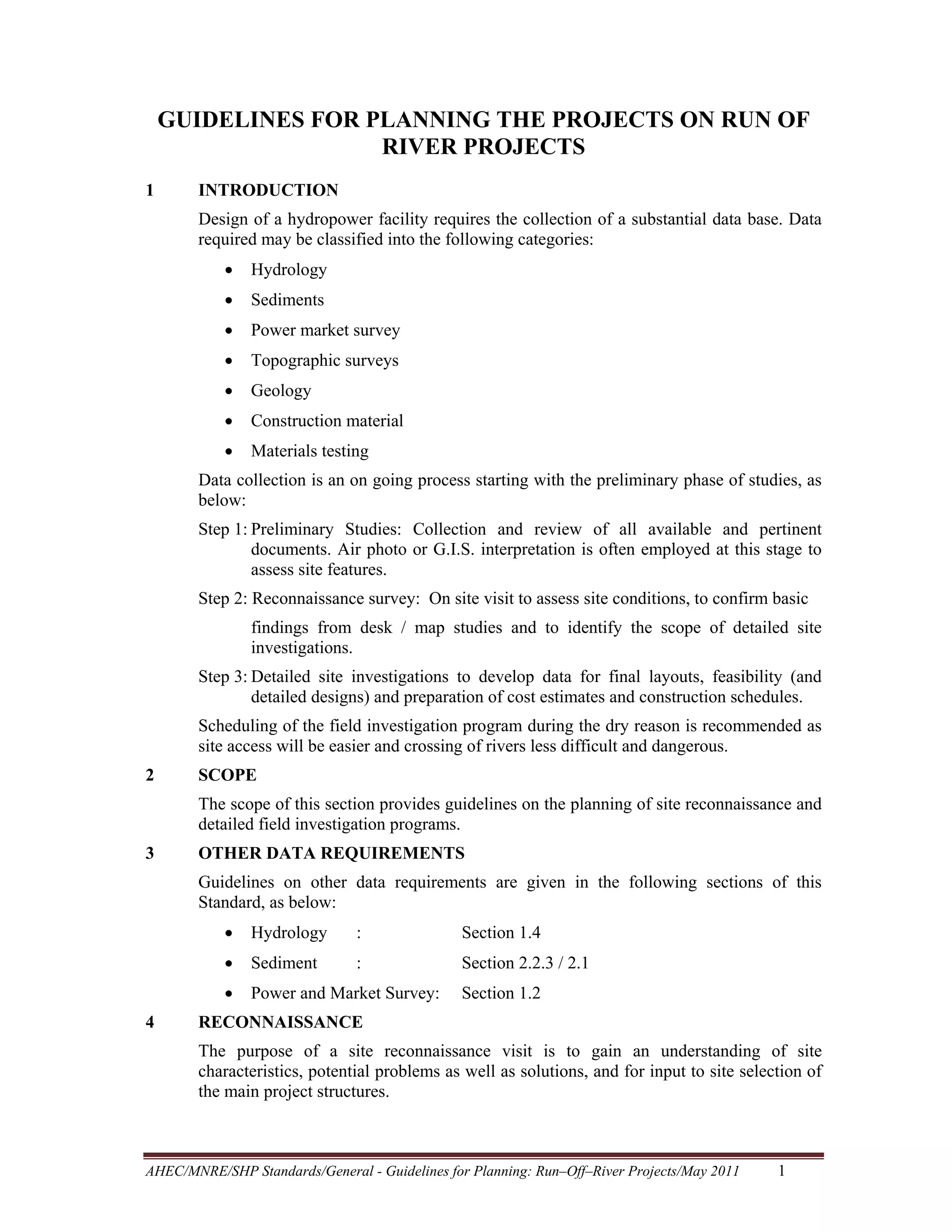 GUIDELINES FOR PLANNING THE PROJECTS ON RUN OF
RIVER PROJECTS
1

INTRODUCTION
Design of a hydropower facility requires the collection of a substantial data base. Data
required may be classified into the following categories:
•

Hydrology

•

Sediments

•

Power market survey

•

Topographic surveys

•

Geology

•

Construction material

•

Materials testing

Data collection is an on going process starting with the preliminary phase of studies, as
below:
Step 1: Preliminary Studies: Collection and review of all available and pertinent
documents. Air photo or G.I.S. interpretation is often employed at this stage to
assess site features.
Step 2: Reconnaissance survey: On site visit to assess site conditions, to confirm basic
findings from desk / map studies and to identify the scope of detailed site
investigations.
Step 3: Detailed site investigations to develop data for final layouts, feasibility (and
detailed designs) and preparation of cost estimates and construction schedules.
Scheduling of the field investigation program during the dry reason is recommended as
site access will be easier and crossing of rivers less difficult and dangerous.
2

SCOPE
The scope of this section provides guidelines on the planning of site reconnaissance and
detailed field investigation programs.

3

OTHER DATA REQUIREMENTS
Guidelines on other data requirements are given in the following sections of this
Standard, as below:
•

:

Section 1.4

•

Sediment

:

Section 2.2.3 / 2.1

•
4

Hydrology

Power and Market Survey:

Section 1.2

RECONNAISSANCE
The purpose of a site reconnaissance visit is to gain an understanding of site
characteristics, potential problems as well as solutions, and for input to site selection of
the main project structures.

AHEC/MNRE/SHP Standards/General - Guidelines for Planning: Run–Off–River Projects/May 2011 

1 

 