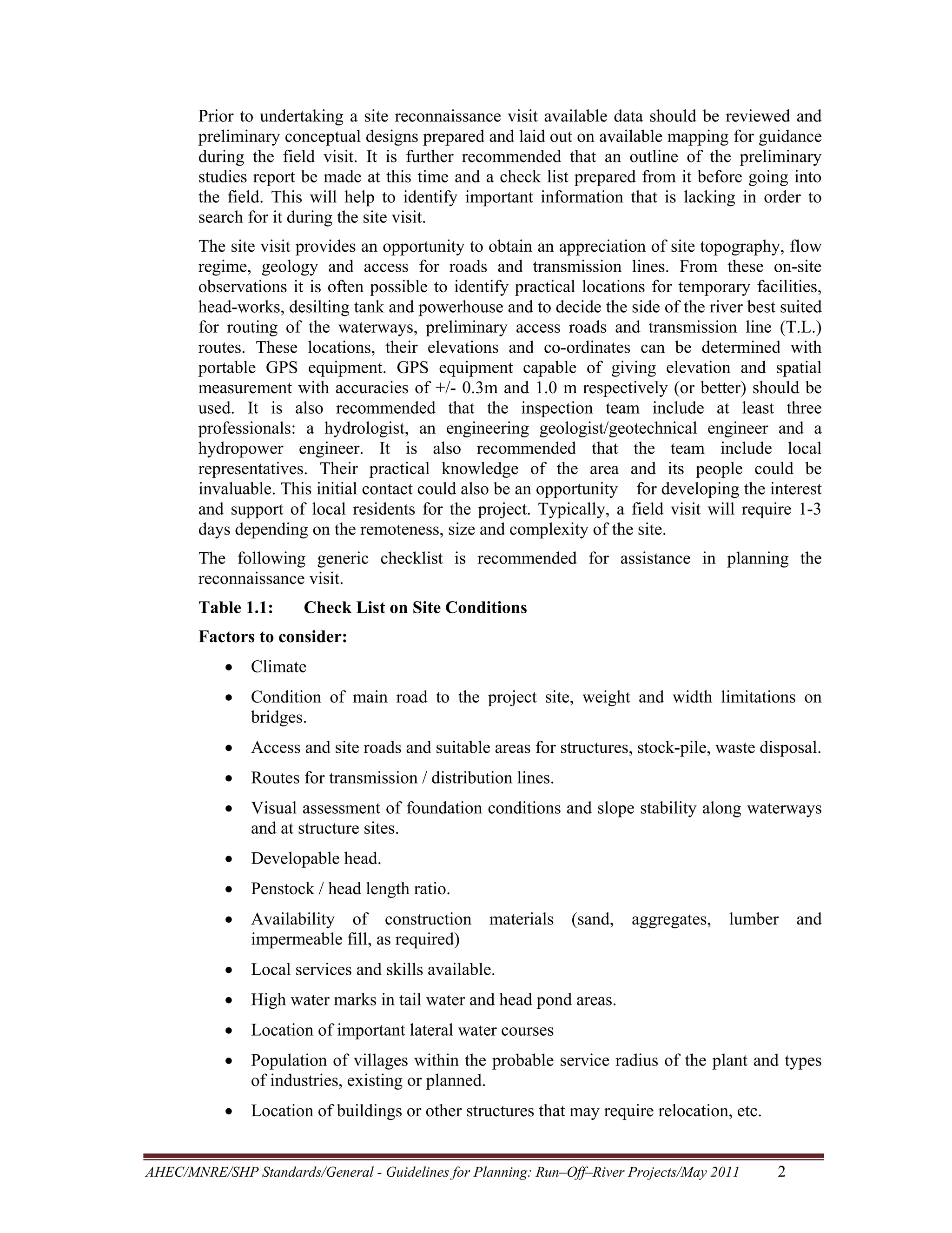 Prior to undertaking a site reconnaissance visit available data should be reviewed and
preliminary conceptual designs prepared and laid out on available mapping for guidance
during the field visit. It is further recommended that an outline of the preliminary
studies report be made at this time and a check list prepared from it before going into
the field. This will help to identify important information that is lacking in order to
search for it during the site visit.
The site visit provides an opportunity to obtain an appreciation of site topography, flow
regime, geology and access for roads and transmission lines. From these on-site
observations it is often possible to identify practical locations for temporary facilities,
head-works, desilting tank and powerhouse and to decide the side of the river best suited
for routing of the waterways, preliminary access roads and transmission line (T.L.)
routes. These locations, their elevations and co-ordinates can be determined with
portable GPS equipment. GPS equipment capable of giving elevation and spatial
measurement with accuracies of +/- 0.3m and 1.0 m respectively (or better) should be
used. It is also recommended that the inspection team include at least three
professionals: a hydrologist, an engineering geologist/geotechnical engineer and a
hydropower engineer. It is also recommended that the team include local
representatives. Their practical knowledge of the area and its people could be
invaluable. This initial contact could also be an opportunity for developing the interest
and support of local residents for the project. Typically, a field visit will require 1-3
days depending on the remoteness, size and complexity of the site.
The following generic checklist is recommended for assistance in planning the
reconnaissance visit.
Table 1.1:

Check List on Site Conditions

Factors to consider:
•

Climate

•

Condition of main road to the project site, weight and width limitations on
bridges.

•

Access and site roads and suitable areas for structures, stock-pile, waste disposal.

•

Routes for transmission / distribution lines.

•

Visual assessment of foundation conditions and slope stability along waterways
and at structure sites.

•

Developable head.

•

Penstock / head length ratio.

•

Availability of construction
impermeable fill, as required)

•

Local services and skills available.

•

High water marks in tail water and head pond areas.

•

Location of important lateral water courses

•

Population of villages within the probable service radius of the plant and types
of industries, existing or planned.

•

Location of buildings or other structures that may require relocation, etc.

materials

(sand,

aggregates,

lumber

AHEC/MNRE/SHP Standards/General - Guidelines for Planning: Run–Off–River Projects/May 2011 

2 

and

 