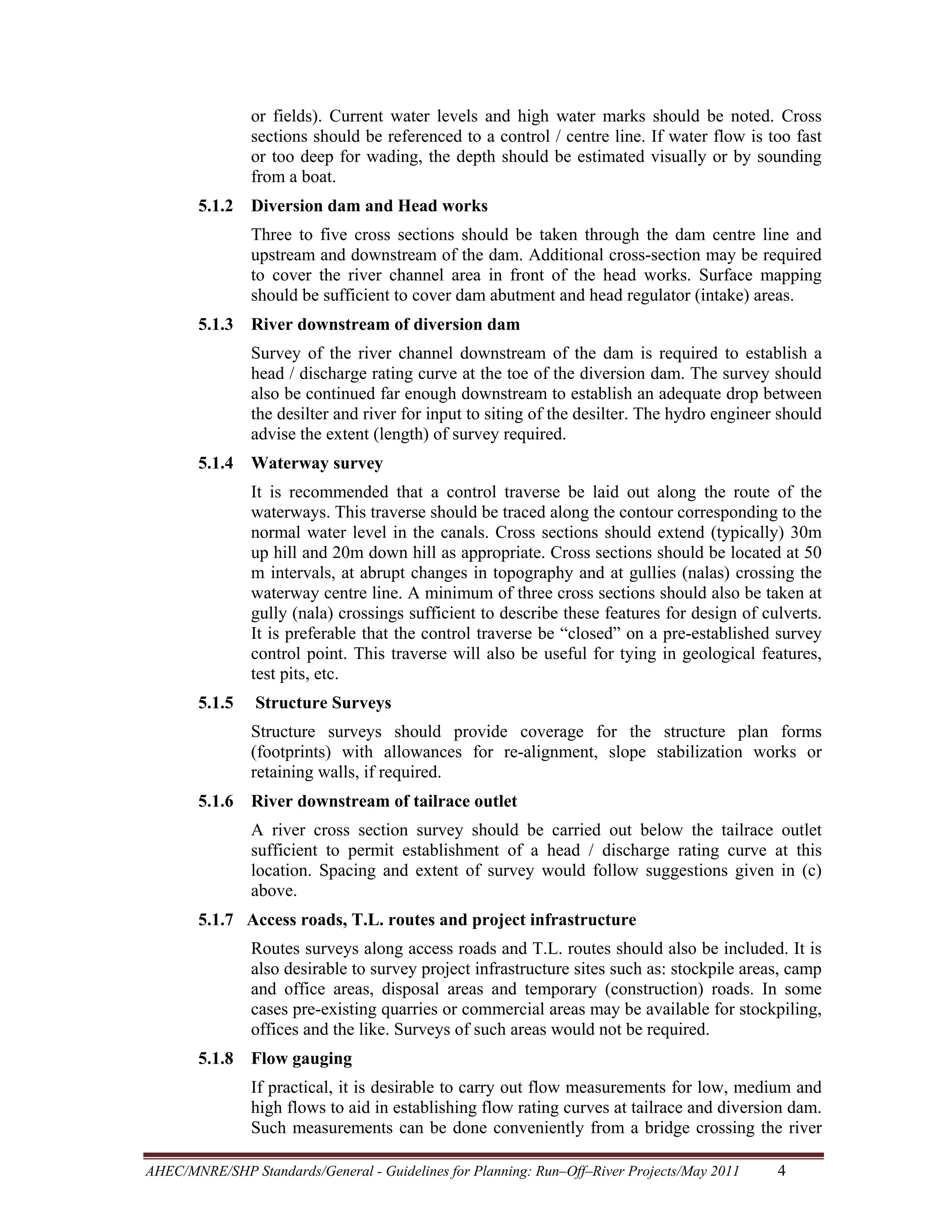 or fields). Current water levels and high water marks should be noted. Cross
sections should be referenced to a control / centre line. If water flow is too fast
or too deep for wading, the depth should be estimated visually or by sounding
from a boat.
5.1.2 Diversion dam and Head works
Three to five cross sections should be taken through the dam centre line and
upstream and downstream of the dam. Additional cross-section may be required
to cover the river channel area in front of the head works. Surface mapping
should be sufficient to cover dam abutment and head regulator (intake) areas.
5.1.3 River downstream of diversion dam
Survey of the river channel downstream of the dam is required to establish a
head / discharge rating curve at the toe of the diversion dam. The survey should
also be continued far enough downstream to establish an adequate drop between
the desilter and river for input to siting of the desilter. The hydro engineer should
advise the extent (length) of survey required.
5.1.4 Waterway survey
It is recommended that a control traverse be laid out along the route of the
waterways. This traverse should be traced along the contour corresponding to the
normal water level in the canals. Cross sections should extend (typically) 30m
up hill and 20m down hill as appropriate. Cross sections should be located at 50
m intervals, at abrupt changes in topography and at gullies (nalas) crossing the
waterway centre line. A minimum of three cross sections should also be taken at
gully (nala) crossings sufficient to describe these features for design of culverts.
It is preferable that the control traverse be “closed” on a pre-established survey
control point. This traverse will also be useful for tying in geological features,
test pits, etc.
5.1.5

Structure Surveys
Structure surveys should provide coverage for the structure plan forms
(footprints) with allowances for re-alignment, slope stabilization works or
retaining walls, if required.

5.1.6 River downstream of tailrace outlet
A river cross section survey should be carried out below the tailrace outlet
sufficient to permit establishment of a head / discharge rating curve at this
location. Spacing and extent of survey would follow suggestions given in (c)
above.
5.1.7 Access roads, T.L. routes and project infrastructure
Routes surveys along access roads and T.L. routes should also be included. It is
also desirable to survey project infrastructure sites such as: stockpile areas, camp
and office areas, disposal areas and temporary (construction) roads. In some
cases pre-existing quarries or commercial areas may be available for stockpiling,
offices and the like. Surveys of such areas would not be required.
5.1.8 Flow gauging
If practical, it is desirable to carry out flow measurements for low, medium and
high flows to aid in establishing flow rating curves at tailrace and diversion dam.
Such measurements can be done conveniently from a bridge crossing the river
AHEC/MNRE/SHP Standards/General - Guidelines for Planning: Run–Off–River Projects/May 2011 

4 

 
