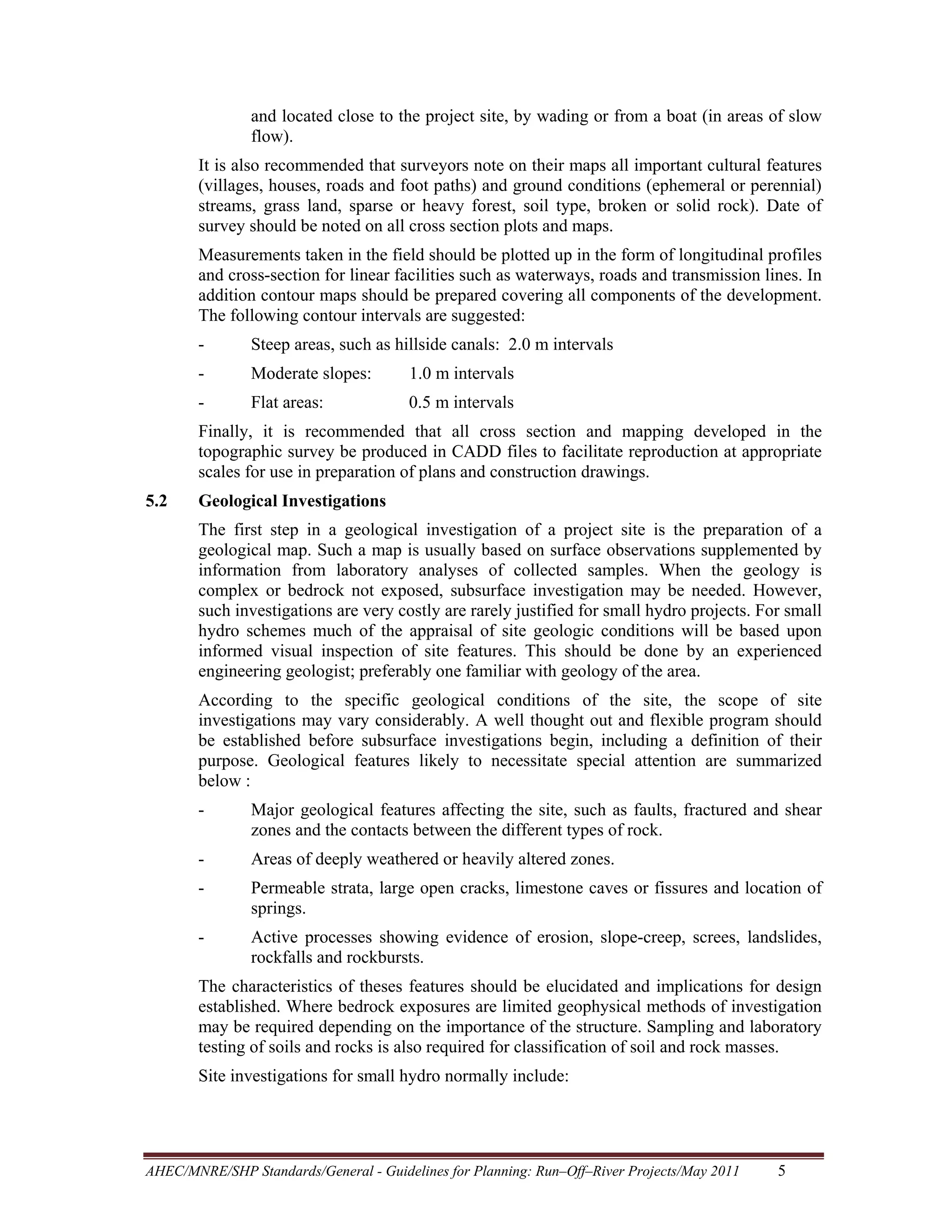 and located close to the project site, by wading or from a boat (in areas of slow
flow).
It is also recommended that surveyors note on their maps all important cultural features
(villages, houses, roads and foot paths) and ground conditions (ephemeral or perennial)
streams, grass land, sparse or heavy forest, soil type, broken or solid rock). Date of
survey should be noted on all cross section plots and maps.
Measurements taken in the field should be plotted up in the form of longitudinal profiles
and cross-section for linear facilities such as waterways, roads and transmission lines. In
addition contour maps should be prepared covering all components of the development.
The following contour intervals are suggested:
-

Steep areas, such as hillside canals: 2.0 m intervals

-

Moderate slopes:

1.0 m intervals

-

Flat areas:

0.5 m intervals

Finally, it is recommended that all cross section and mapping developed in the
topographic survey be produced in CADD files to facilitate reproduction at appropriate
scales for use in preparation of plans and construction drawings.
5.2

Geological Investigations
The first step in a geological investigation of a project site is the preparation of a
geological map. Such a map is usually based on surface observations supplemented by
information from laboratory analyses of collected samples. When the geology is
complex or bedrock not exposed, subsurface investigation may be needed. However,
such investigations are very costly are rarely justified for small hydro projects. For small
hydro schemes much of the appraisal of site geologic conditions will be based upon
informed visual inspection of site features. This should be done by an experienced
engineering geologist; preferably one familiar with geology of the area.
According to the specific geological conditions of the site, the scope of site
investigations may vary considerably. A well thought out and flexible program should
be established before subsurface investigations begin, including a definition of their
purpose. Geological features likely to necessitate special attention are summarized
below :
-

Major geological features affecting the site, such as faults, fractured and shear
zones and the contacts between the different types of rock.

-

Areas of deeply weathered or heavily altered zones.

-

Permeable strata, large open cracks, limestone caves or fissures and location of
springs.

-

Active processes showing evidence of erosion, slope-creep, screes, landslides,
rockfalls and rockbursts.

The characteristics of theses features should be elucidated and implications for design
established. Where bedrock exposures are limited geophysical methods of investigation
may be required depending on the importance of the structure. Sampling and laboratory
testing of soils and rocks is also required for classification of soil and rock masses.
Site investigations for small hydro normally include:

AHEC/MNRE/SHP Standards/General - Guidelines for Planning: Run–Off–River Projects/May 2011 

5 

 