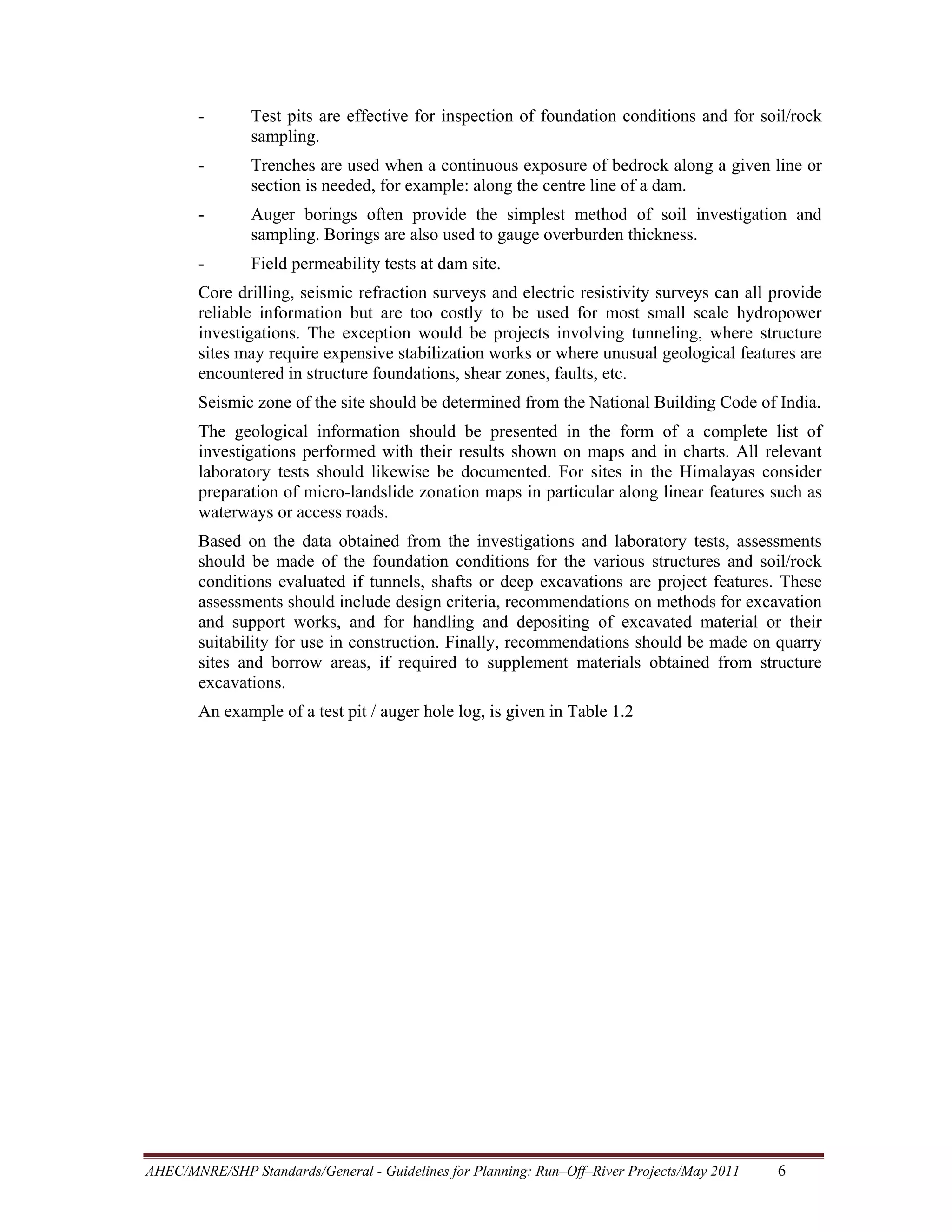 -

Test pits are effective for inspection of foundation conditions and for soil/rock
sampling.

-

Trenches are used when a continuous exposure of bedrock along a given line or
section is needed, for example: along the centre line of a dam.

-

Auger borings often provide the simplest method of soil investigation and
sampling. Borings are also used to gauge overburden thickness.

-

Field permeability tests at dam site.

Core drilling, seismic refraction surveys and electric resistivity surveys can all provide
reliable information but are too costly to be used for most small scale hydropower
investigations. The exception would be projects involving tunneling, where structure
sites may require expensive stabilization works or where unusual geological features are
encountered in structure foundations, shear zones, faults, etc.
Seismic zone of the site should be determined from the National Building Code of India.
The geological information should be presented in the form of a complete list of
investigations performed with their results shown on maps and in charts. All relevant
laboratory tests should likewise be documented. For sites in the Himalayas consider
preparation of micro-landslide zonation maps in particular along linear features such as
waterways or access roads.
Based on the data obtained from the investigations and laboratory tests, assessments
should be made of the foundation conditions for the various structures and soil/rock
conditions evaluated if tunnels, shafts or deep excavations are project features. These
assessments should include design criteria, recommendations on methods for excavation
and support works, and for handling and depositing of excavated material or their
suitability for use in construction. Finally, recommendations should be made on quarry
sites and borrow areas, if required to supplement materials obtained from structure
excavations.
An example of a test pit / auger hole log, is given in Table 1.2

AHEC/MNRE/SHP Standards/General - Guidelines for Planning: Run–Off–River Projects/May 2011 

6 

 