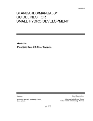 Version 2

STANDARDS/MANUALS/
GUIDELINES FOR
SMALL HYDRO DEVELOPMENT

General–
Planning: Run–Off–River Projects

Lead Organization:

Sponsor:

Alternate Hydro Energy Center
Indian Institute of Technology Roorkee

Ministry of New and Renewable Energy
Govt. of India

May 2011

 