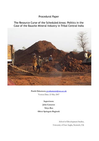 Procedural Paper
The Resource Curse of the Scheduled Areas: Politics in the
Case of the Bauxite Mineral Industry in Tribal Central India

Patrik Oskarsson, p.oskarsson@uea.ac.uk
Version Date: 23 May 2007
Supervisors:
John Cameron
Nitya Rao
Oliver Springate-Baginski

School of Development Studies,
University of East Anglia, Norwich, UK

 