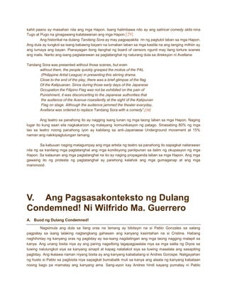 kahit paano ay maisahan nila ang mga Hapon. Isang halimbawa nito ay ang satirical comedy skits nina
Tugo at Pugo na ginagawang katatawanan ang mga Hapon.[29]
Ang historikal na dulang Tandang Sora ay may pagpapakita rin ng pagtutol laban sa mga Hapon.
Ang dula ay tungkol sa isang babaeng bayani na lumaban laban sa mga kastila na ang tanging mithiin ay
ang lumaya ang bayan. Pianayagan itong itanghal ng board of censors ngunit may ilang torture scenes
ang inalis. Narito ang isang paglalarawan sa pagtatanghal ng naturang dula sa direksyon ni Avellana:
Tandang Sora was presented without those scenes, but even
without them, the people quickly grasped the motive of the PAL
(Philippine Artist League) in presenting this stirring drama.
Close to the end of the play, there was a brief glimpse of the flag
Of the Katipuanan. Since during those early days of the Japanese
Occupation the Filipino Flag was not be exhibited on the pain of
Punishment, it was disconcerting to the Japanese authorities that
the audience of the Avenue rosesilently at the sight of the Katipunan
Flag on stage. Although the audience jammed the theater everyday,
Avellana was ordered to replace Tandang Sora with a comedy”.[30]
Ang teatro sa panahong ito ay nagging isang lunan ng mga taong laban sa mga Hapon. Naging
lugar ito kung saan sila nagkakaroon ng malayang komunikasyon ng patago. Sinasabing 80% ng mga
tao sa teatro noong panahong iyon ay kabilang sa anti-Japanaese Underground movement at 15%
naman ang nakikipagtulungan lamang.
Sa kabuuan naging matagumpay ang mga artista ng teatro sa panahong ito sapagkat nailarawan
nila ng sa kanilang mga pagtatanghal ang mga kondisyong panlipunan sa ilalim ng okupasyon ng mga
Hapon. Sa kalaunan ang mga pagtatanghal na ito ay naging propaganda laban sa mga Hapon. Ang mga
gawaing ito ng protesta ng pagtatanghal ay parehong kalahok ang mga gumaganap at ang mga
manonood.

V. Ang Pagsasakonteksto ng Dulang
Condemned! Ni Wilfrido Ma. Guerrero
A. Buod ng Dulang Condemned!
Nagsimula ang dula sa ilang oras na lamang ay bibitayin na si Pablo Gonzales sa salang
pagpatay sa isang lalaking nagtangkang gahasain ang kanyang kasintahan na si Cristina. Habang
naghihintay ng kanyang oras ng pagbitay ay isa-isang nagdatingan ang mga taong nagging malapit sa
kanya. Ang unang bisita niya ay ang paring nagsilbing tagapagpaalala niya sa mga salita ng Diyos sa
tuwing nalulungkot siya sa kanyang sinapit at kapag natatakot siya sa tuwing maaalala ang sasapiting
pagbitay. Ang ikalawa naman niyang bisita ay ang kanyang kababatang si Andres Gorospe. Naligayahan
ng husto si Pablo sa pagbisita niya sapagkat bumabalik muli sa kanya ang alaala ng kanyang kabataan
noong bago pa mamatay ang kanyang ama. Sang-ayon kay Andres hindi kayang pumatay ni Pablo

 