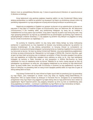 history) mula sa perspektibang Marxista ang 1) base at superstructure,2) literature at superstructure,at
3) literature at ideology.
Kung tataluntunin ang ganitong pagbasa maaaring sabihin na ang Condemned! Bilang isang
akdang pampanitikan na nalikha sa panahon ng okupasyon ng Hapon ay produktong iniluwal mismo ng
panitikang nagsasalamin ng mga panglipunan at pang-ekonomiyang kondisyon sa panahong iyon.
Nagsimula sa pagtalakay si Eagleton sa ugnayan ng lipunan at ng superstructure ng lipunan sa
pag-aaral ni Karl Marx at Frederick Engels na Consciousness does not determine life: life determines
consciousness.[34] Sa madaling salita, ang panlipunang kalagayan ng isang tao ay makikita o
madedetermina sa kung paano siya kumikilos, kung paano mag-isip at paano niya ituring ang sarili. Ang
mga ugnayang panlipunan ng mga tao ay nadedetermina sa pamamagitan ng kanilang mga material na
pangangailangan (material necessity).[35] Sa paglipas ng panahon ang dibisyon sa paggawa sa isang
lipunan (mode of production) ay nagbabago.[36]
Sa puntong ito maaaring sabihin na ang isang awtor bilang bahagi ng isang institusyong
panlipunan o superstructure ay may kapasidad na ilarawan ang kairalang panlipunan ng panahon na
kanyang kinabibilangan. At ang akdang pampanitikan na kanyang iniluwal na sumasalamin sa
panglipunan at pang-ekonomiyang kalagayan ng kanyang bansa ay maaaring magdetermina ng posisyon
ng manunulat sa lipunan. Sa kaso ng dulang Condemned! Makikita ang isang depektibong paglalarawan
sa buhay ng isang ordinaryong tao. Mapapansin na hindi gagap ni Wilfrido Ma. Guerrero ang kilos, ugali
at gawi ng masa tulad ng kanyang nais na talakayin sa karakter ni Pablo Gonzales sapagkat mas gamay
niya ang pagtalakay sa middle-class sapagkat siya’y pabilang sa antas na ito. Ang mga katangiang
tinataglay ng tauhang si Pablo Gonzales ay ang persepsyon ni Wilfrido Ma.Guerrero ng isang
indibiduwal na mula sa mababang antas ng lipunan. Makikita ito sa mariin niyang pag-giit sa dula ng
kahalagahan ng edukasyon sa isang tao, ang pagiging intelektuwal ay isa lamang sa mga determinant
factor ng isang middle class. Isa pang salik na tinutukoy ni Guerrero ay ang pagkakaroon ng takot sa
Diyos at relihiyoso na sinasabing wala sa isang di-aral sapagkat padalos-dalos sa mga kilos at gawi at
lalong walang takot sa Diyos.
Ang dulang Condemned! Ay nasa orihinal sa Ingles ngunit dahil sa panahong iyon ng pananakop
ng mga Hapon, para maitanghal ay isinalin muna ang iskrip sa Tagalog bilang Salarin!Noong 27
Nobyembre 1943 sa Capitol theater sa direksyon ni Fernando Poe Sr. Isinagawa ito sa kadahilanang
pinagabawal nang mga Hapon ang paggamit ng Ingles bilang wika sa mga performance text o teksto sa
pagtatanghal. Ngunit kapansin-pansin ang pagiging eskapista ng tema ng dula sa kadahilanang wala
itong pagtalakay sa realidad --- sa tensyon o pakikibaka ng mga Pilipino sa mga mananakop na Hapon.

http://umpp.blogspot.com/2011/08/ang-dulang-pilipino-sa-panahon-ng.html

 