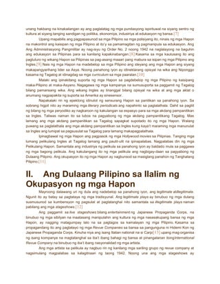 unang hakbang na kinakailangan ay ang paglalatag ng mga pundasyong ispirituwal na siyang sentro ng
kultura at siyang tanging sandigan ng politika, ekonomiya, industriya at edukasyon ng bansa. [7]
Upang mapabilis ang pagpapasunod sa mga Pilipino sa mga polisiyang ito, ninais ng mga Hapon
na makontrol ang kaisipan ng mga Pilipino at ito’y sa pamamagitan ng pagmanipula sa edukasyon. Ang
Ang Administrasyong Pangmilitar ay nag-isyu ng Order No. 2 noong 1942 na naglalayong na baguhin
ang edukasyon sa Pilipinas para sa kanilang kapakinabangan. [8] Kasama sa mga kautusang ito ang
pagtuturo ng wikang Hapon sa Pilipinas sa pag-asang maaari pang mabura sa isipan ng mga Pilipino ang
Ingles.[9] Nais ng mga Hapon na madebelop sa mga Pilipino ang ideyang ang mga Hapon ang siyang
makapangyarihang lider sa Asya. Noong panahong iyon ay idineklarang opisyal na wika ang Niponggo
kasama ng Tagalog at idinagdag sa mga curriculum sa mga paaralan.[10]
Malaki ang ipinakitang suporta ng mga Hapon sa pagdebelop ng mga Pilipino ng kaisipang
maka-Pilipino at maka-Asyano. Nagagawa ng mga kampanya na sumusuporta sa paggamit ng Tagalog
bilang pamansang wika. Ang wikang Ingles ay tinanggal bilang opisyal na wika at ang mga aklat o
anumang nagpapakita ng suporta sa Amerika ay sinesensor.
Napakalaki rin ng epektong idinulot ng sensurang Hapon sa panitikan sa panahong iyon. Sa
sobrang higpit nito ay maraming mga literary periodicals ang napahinto sa paglalathala. Dahil sa pagliit
ng bilang ng mga peryodiko ay nagkaroon ng kakulangan sa espasyo para sa mga akdang pampanitikan
sa Ingles. Taliwas naman ito sa lubos na pagyabong ng mga akdang pampanitikang Tagalog. Mas
lamang ang mga akdang pampanitikan sa Tagalog sapagkat supotado ito ng mga Hapon. Walang
puwang sa paglalathala ang mga akdang pampanitikan sa Ingles kung kaya’t maraming mga manunulat
sa Ingles ang lumipat sa pagsusulat sa Tagalog para lamang makapagpalathala.
Ipinagbawal ng mga Hapon ang pagpasok ng mga Hollywood movies sa Pilipinas. Tanging mga
lumang pelikulang Ingles at Tagalog lamang ang paulit-ulit na ipinapalabas. Nagpalabas din ng mga
Pelikulang Hapon. Samantala ang industriya ng pelikula sa panahong iyon ay baldado mula sa paggawa
ng mga bagong pelikula. Ang kakulangang ito ng mga pelikula ang nagbigay-daan sa pagyabong ng
Dulaang Pilipino. Ang okupasyon ito ng mga Hapon ay nagbunsod sa masiglang panahon ng Tanghalang
Pilipino.[11]

II. Ang Dulaang Pilipino sa Ilalim ng
Okupasyon ng mga Hapon
Mayroong dalawang uri ng dula ang nadebelop sa panahong iyon, ang legitimate atillegitimate.
Ngunit ito ay batay sa pagtataya ng mga tradisyunal. Ang legitimate plays ay binubuo ng mga dulang
susmusunod sa kumbensyon ng pagsulat at pagtatanghal nito samantala sa illegitimate plays naman
pabilang ang mga stageshows.[12]
Ang paggamit sa live stageshows bilang entertainment ng Japanese Propaganda Corps, na
binubuo ng mga sibilyan na inaatasang manipulahin ang kultura ng mga nasasakupang bansa ng mga
Hapon, ay nagging matagumpay lalo na sa pagtagos sa kamalayan ng mga Pilipino. Kasama sa
propagandang ito ang pagtatayo ng mga Revue Companies sa bansa sa pangunguna ni Hidemi Kon ng
Japanese Propaganda Corps. Kinuha niya ang isang Italian national na si Carpi [13] upang mag-organisa
ng isang kompanya na magtatanghal sa iba’t ibang bahagi ng bansa at pinangalanan itongInternational
Revue Company na binubuo ng iba’t ibang nasyonalidad ng mga artista.
Ang mga artista sa pelikula ay nagbuo rin ng kanilang mga sariling grupo ng revue company at
nagsimulang magpalabas sa kalagitnaan ng taong 1942. Noong una ang mga stageshows ay

 