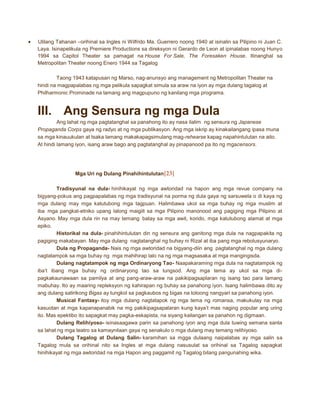 Ulilang Tahanan –orihinal sa Ingles ni Wilfrido Ma. Guerrero noong 1940 at isinalin sa Pilipino ni Juan C.
Laya. Isinapelikula ng Premiere Productions sa direksyon ni Gerardo de Leon at ipinalabas noong Hunyo
1994 sa Capitol Theater sa pamagat na House For Sale, The Foresaken House. Itinanghal sa
Metropolitan Theater noong Enero 1944 sa Tagalog
Taong 1943 katapusan ng Marso, nag-anunsyo ang management ng Metropolitan Theater na
hindi na magpapalabas ng mga pelikula sapagkat simula sa araw na iyon ay mga dulang tagalog at
Philharmonic Prominade na lamang ang magpupuno ng kanilang mga programa.

III. Ang Sensura ng mga Dula
Ang lahat ng mga pagtatanghal sa panahong ito ay nasa ilalim ng sensura ng Japanese
Propaganda Corps gaya ng radyo at ng mga publikasyon. Ang mga iskrip ay kinakailangang ipasa muna
sa mga kinauukulan at tsaka lamang makakapagsimulang mag-rehearse kapag napahintulutan na aito.
At hindi lamang iyon, isang araw bago ang pagtatanghal ay pinapanood pa ito ng mgacensors.

Mga Uri ng Dulang Pinahihintulutan[23]
Tradisyunal na dula- hinihikayat ng mga awtoridad na hapon ang mga revue company na
bigyang-pokus ang pagpapalabas ng mga tradisyunal na porma ng dula gaya ng sarsuwela o di kaya ng
mga dulang may mga katutubong mga tagpuan. Halimbawa ukol sa mga buhay ng mga muslim at
iba mga pangkat-etniko upang lalong maigiit sa mga Pilipino manonood ang pagiging mga Pilipino at
Asyano. May mga dula rin na may temang batay sa mga awit, korido, mga katutubong alamat at mga
epiko.
Historikal na dula- pinahihintulutan din ng sensura ang ganitong mga dula na nagpapakita ng
pagiging makabayan. May mga dulang nagtatanghal ng buhay ni Rizal at iba pang mga rebolusyunaryo.
Dula ng Propaganda- Nais ng mga awtoridad na bigyang-diin ang pagtatanghal ng mga dulang
nagtatampok sa mga buhay ng mga mahihirap lalo na ng mga magsasaka at mga mangingisda.
Dulang nagtatampok ng mga Ordinaryong Tao- Naapakaraming mga dula na nagtatampok ng
iba’t ibang mga buhay ng ordinaryong tao sa lungsod. Ang mga tema ay ukol sa mga dipagkakaunawaan sa pamilya at ang pang-araw-araw na pakikipagsaplaran ng isang tao para lamang
mabuhay. Ito ay maaring repleksyon ng kahirapan ng buhay sa panahong iyon. Isang halimbawa dito ay
ang dulang satirikong Bigas ay tungkol sa pagkaubos ng bigas na totoong nangyari sa panahong iyon.
Musical Fantasy- itoy mga dulang nagtatapok ng mga tema ng romansa, makukulay na mga
kasuotan at mga kapanapanabik na mg pakikipagsapalaran kung kaya’t mas naging popular ang uring
ito. Mas epektibo ito sapagkat may pagka-eskapista, na siyang kailangan sa panahon ng digmaan.
Dulang Relihiyoso- isinasaagawa parin sa panahong iyon ang mga dula tuwing semana santa
sa lahat ng mga teatro sa kamaynilaan gaya ng senakulo o mga dulang may temang relihiyoso.
Dulang Tagalog at Dulang Salin- karamihan sa mgga dulaang naipalabas ay mga salin sa
Tagalog mula sa orihinal nito sa Ingles at mga dulang nasusulat sa orihinal sa Tagalog sapagkat
hinihikayat ng mga awtoridad na mga Hapon ang paggamit ng Tagalog bilang pangunahing wika.

 