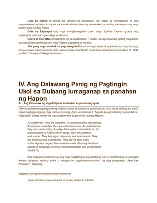 Dula sa Ingles- sa simula pa lamang ng okupasyon ng Hapon ay ipinagbawal na ang
pagpapalabas ng mga ito ngunit sa kahuli-hulihang taon ng pananakop ay muling naitanghal ang mga
dulang nasa wikang Ingles.
Dula sa Espanyol- may mga mangilan-nguilan parin mga Spanish Drama groups ang
nagtanghal parin sa mga college auditorium.
Opera at operettas- itinatanghal ito sa Metropolitan Theater. Ito ay pinaunlad upang magkaroon
ng sopistikadong panlasa ang mga Pilipino pagdating sa musika.
Iba pang mga musikal na pagtatanghal- Bukod sa mga opera at operettas ay may iba pang
mga espesyal pang mga konsyerto gaya ng May Time Music Festival na itinanghal noong Mayo 30, 1942
sa Saint Theresa’s College Auditorium.

IV. Ang Dalawang Panig ng Pagtingin
Ukol sa Dulaang lumaganap sa panahon
ng Hapon
A. Ang Pananaw ng mga Pilipino sa dulaan sa panahong iyon
Mayroong dalawang pangunahing kritisismo ukol sa dulaan sa panahong ito. Una, ito ay walang iba kundi
mga pinagtagpi-tagping mga porma ng sining. Ayon kay Manuel Z. Arguilla (isang batikang manunulat na
nagtrabaho bilang censor ng mga stageshows sa panahon ng mga Hapon,
As vaudeville, they are passable. As burlesque,they are useless.
As musical comedies, they are extremely inane. As melodramas,
they are uninteresting. As plays their value is absolutely nil. As
presentations of Filipino life on stage, they are unfaithful
and untrue. They lack vigor, character and seriousness. They
are formless and invertebrate. They do not bare, even
in the slightest degree, the usual earmarks of lasting literature:
beauty of language,sincerity of characterization and versimilitude
of plot[24]
Ang ikalawang kritisismo ay ang mga pagtatanghal sa panahong iyon ay mahihinang uri sapagkat
walang banghay, walang lohika o maayos na pagkakasunud-sunod ng mga pangyayari. Ayon kay
Amadeo R. Dacanay:

Stageshows were generally half-baked improvisatios and

some directions even resorted to buying stories.In addition ,

 
