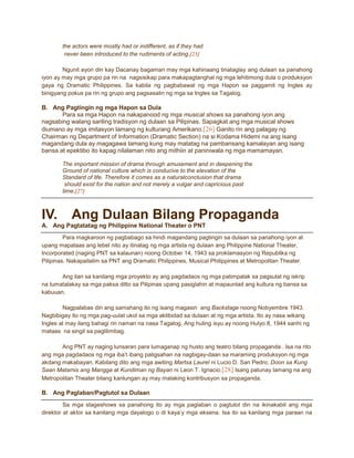 the actors were mostly had or indifferent, as if they had
never been introduced to the rudiments of acting.[25]
Ngunit ayon din kay Dacanay bagaman may mga kahinaang tinataglay ang dulaan sa panahong
iyon ay may mga grupo pa rin na nagsisikap para makapagtanghal ng mga lehitimong dula o produksyon
gaya ng Dramatic Philippines. Sa kabila ng pagbabawal ng mga Hapon sa paggamit ng Ingles ay
binigyang pokus pa rin ng grupo ang pagsasalin ng mga sa Ingles sa Tagalog.

B. Ang Pagtingin ng mga Hapon sa Dula
Para sa mga Hapon na nakapanood ng mga musical shows sa panahong iyon ang
nagsabing walang sariling tradisyon ng dulaan sa Pilipinas. Sapagkat ang mga musical shows
diumano ay mga imitasyon lamang ng kulturang Amerikano.[26] Ganito rin ang palagay ng
Chairman ng Department of Information (Dramatic Section) na si Kodama Hidemi na ang isang
magandang dula ay magagawa lamang kung may matatag na pambansang kamalayan ang isang
bansa at epektibo ito kapag nilalaman nito ang mithiin at paniniwala ng mga mamamayan.
The important mission of drama through amusement and in deepening the
Ground of national culture which is conducive to the elevation of the
Standard of life. Therefore it comes as a naturalconclusion that drama
should exist for the nation and not merely a vulgar and capricious past
time.[27]

IV.

Ang Dulaan Bilang Propaganda

A. Ang Pagtatatag ng Philippine National Theater o PNT
Para magkaroon ng pagbabago sa hindi magandang pagtingin sa dulaan sa panahong iyon at
upang mapataas ang lebel nito ay itinatag ng mga artista ng dulaan ang Philippine National Theater,
Incorporated (naging PNT sa kalaunan) noong October 14, 1943 sa proklamasyon ng Republika ng
Pilipinas. Nakapailalim sa PNT ang Dramatic Philippines, Musical Philippines at Metropolitan Theater.
Ang ilan sa kanilang mga proyekto ay ang pagdadaos ng mga patimpalak sa pagsulat ng iskrip
na tumatalakay sa mga paksa ditto sa Pilipinas upang pasiglahin at mapaunlad ang kultura ng bansa sa
kabuuan.
Nagpalabas din ang samahang ito ng isang magasin ang Backstage noong Nobyembre 1943.
Nagbibigay ito ng mga pag-uulat ukol sa mga aktibidad sa dulaan at ng mga artista. Ito ay nasa wikang
Ingles at may ilang bahagi rin naman na nasa Tagalog. Ang huling isyu ay noong Hulyo 8, 1944 sanhi ng
mataas na singil sa paglilimbag.
Ang PNT ay naging lunsaran para lumaganap ng husto ang teatro bilang propaganda . Isa na rito
ang mga pagdadaos ng mga iba’t ibang paligsahan na nagbigay-daan sa maraming produksyon ng mga
akdang makabayan. Kabilang dito ang mga awiting Martsa Laurel ni Lucio D. San Pedro; Doon sa Kung
Saan Matamis ang Mangga at Kundiman ng Bayan ni Leon T. Ignacio.[28] Isang patunay lamang na ang
Metropolitan Theater bilang kanlungan ay may malaking kontribusyon sa propaganda.

B. Ang Paglaban/Pagtutol sa Dulaan
Sa mga stageshows sa panahong ito ay mga paglaban o pagtutol din na ikinakabit ang mga
direktor at aktor sa kanilang mga dayalogo o di kaya’y mga eksena. Isa ito sa kanilang mga paraan na

 