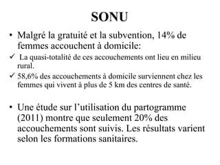 SONU
• Malgré la gratuité et la subvention, 14% de
femmes accouchent à domicile:
 La quasi-totalité de ces accouchements ont lieu en milieu
rural.
 58,6% des accouchements à domicile surviennent chez les
femmes qui vivent à plus de 5 km des centres de santé.

• Une étude sur l’utilisation du partogramme
(2011) montre que seulement 20% des
accouchements sont suivis. Les résultats varient
selon les formations sanitaires.

 