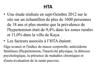 HTA
• Une étude réalisée en sept-Octobre 2012 sur le
site sur un échantillon de plus de 1600 personnes
de 18 ans et plus montre que la prévalence de
l'hypertension était de 9,4% dans les zones rurales
et 11,0% dans la ville de Kaya.
• Les facteurs associés à l’HTA étaient:
l'âge avancé et l'indice de masse corporelle, antécédents
familiaux d'hypertension, l'inactivité physique, la détresse
psychologique, la présence de maladies chroniques et
d'auto-évaluation de la santé pauvres.

 