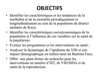 OBJECTIFS
• Identifier les caractéristiques et les tendances de la
morbidité et de la mortalité périodiquement et
longitudinalement au sein de la population du district
sanitaire de Kaya;
• Identifier les caractéristiques socioéconomiques de la
population et l’influence de ces variables sur la santé de
la population;
• Evaluer les programmes et les interventions en santé ;
• Analyser la dynamique de l’épidémie du VIH et son
impact démographique en milieu rural au Burkina Faso;
• Offrir une plate-forme de recherche pour les
interventions en matière d’IST, de VIH/SIDA et de
santé de la reproduction.

 