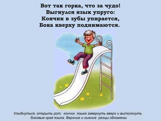 Вот так горка, что за чудо!
Выгнулся язык упруго:
Кончик в зубы упирается,
Бока кверху поднимаются.

Улыбнуться, открыть рот, кончик языка завернуть вверх и вытолкнуть
боковые края языка. Верхние и нижние резцы обнажены

 
