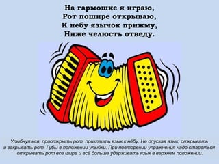 На гармошке я играю,
Рот пошире открываю,
К небу язычок прижму,
Ниже челюсть отведу.

Улыбнуться, приоткрыть рот, приклеить язык к нёбу. Не опуская язык, открывать
и закрывать рот. Губы в положении улыбки. При повторении упражнения надо стараться
открывать рот все шире и всё дольше удерживать язык в верхнем положении.

 