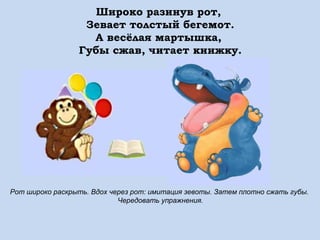 Широко разинув рот,
Зевает толстый бегемот.
А весёлая мартышка,
Губы сжав, читает книжку.

Рот широко раскрыть. Вдох через рот: имитация зевоты. Затем плотно сжать губы.
Чередовать упражнения.

 