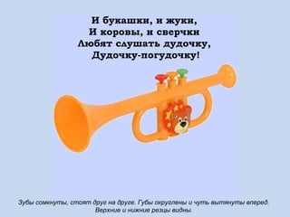 И букашки, и жуки,
И коровы, и сверчки
Любят слушать дудочку,
Дудочку-погудочку!

Зубы сомкнуты, стоят друг на друге. Губы округлены и чуть вытянуты вперед.
Верхние и нижние резцы видны.

 