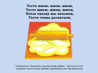 Тесто мнем, мнем, мнем,
Тесто жмем, жмем, жмем,
После скалку мы возьмем,
Тесто тонко раскатаем,
Выпекать пирог поставим.

Улыбнуться, пошлепать языком между губами - «пя-пя-пя-пя-пя»
покусать кончик языка зубками (чередовать эти два движения)

 