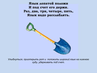 Язык лопатой положи
И под счет его держи.
Раз, два, три, четыре, пять,
Язык надо расслаблять.

Улыбнуться, приоткрыть рот и положить широкий язык на нижнюю
губу, удерживать под счет.

 
