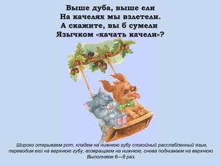 Выше дуба, выше ели
На качелях мы взлетели.
А скажите, вы б сумели
Язычком «качать качели»?

Широко открываем рот, кладем на нижнюю губу спокойный расслабленный язык,
переводим его на верхнюю губу, возвращаем на нижнюю, снова поднимаем на верхнюю.
Выполняем 6—8 раз.

 