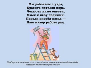 Мы работаем с утра,
Красить потолок пора,
Челюсть ниже опусти,
Язык к нёбу подними.
Поводи вперёд-назад —
Наш маляр работе рад.

Улыбнуться, открыть рот, «погладить» кончиком языка твёрдое нёбо,
совершая движения вперёд и назад.

 