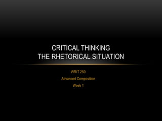 CRITICAL THINKING
THE RHETORICAL SITUATION
WRIT 250
Advanced Composition
Week 1

 