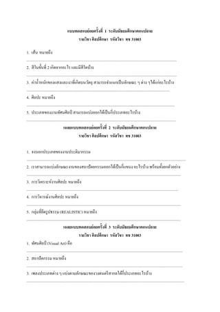 แบบทดสอบย่อยครั้งที่ 1 ระดับมัธยมศึกษาตอนปลาย
รายวิชา ศิลปศึกษา รหัสวิชา ทช 31003
1. เส้น หมายถึง
..................................................................................................................................................................................

2. สี ในขั้นที่ 2 เกิดจากอะไร และมีสีใดบ้าง
..................................................................................................................................................................................

3. ค่าน้ าหนักของแสงและเงาที่เกิดบนวัตถุ สามารถจาแนกเป็ นลักษณะ ๆ ต่าง ๆได้แก่อะไรบ้าง
..........................................................................................................................................................................

4. ศิลปะ หมายถึง
................................................................................................................................................................................

5. ประเภทของงานทัศนศิลป์ สามารถแบ่งออกได้เป็ นกี่ประเภทอะไรบ้าง
.................................................................................................................................................................................

เฉลยแบบทดสอบย่อยครั้งที่ 2 ระดับมัธยมศึกษาตอนปลาย
รายวิชา ศิลปศึกษา รหัสวิชา ทช 31003
1. จงบอกประเภทของงานประติมากรรม
.............................................................................................................................................................................................

2. เราสามารถแบ่งลักษณะงานของสถาปั ตยกรรมออกได้เป็ นกี่แขนง อะไรบ้าง พร้อมทั้งยกตัวอย่าง
.......................................................................................................................................................................................

3. การวิเคราะห์งานศิลปะ หมายถึง
....................................................................................................................................................................................

4. การวิจารณ์งานศิลปะ หมายถึง
.......................................................................................................................................................................................

5. กลุ่มที่ยดรู ปธรรม (REALISTIC) หมายถึง
ึ
.......................................................................................................................................................................................

เฉลยแบบทดสอบย่อยครั้งที่ 3 ระดับมัธยมศึกษาตอนปลาย
รายวิชา ศิลปศึกษา รหัสวิชา ทช 31003
1. ทัศนศิลป์ (Visual Art) คือ
.........................................................................................................................................................................................

2. สถาปัตกรรม หมายถึง
.........................................................................................................................................................................................

3. เพลงประเภทต่าง ๆ แบ่งตามลักษณะของวงดนตรี สากลได้กี่ประเภทอะไรบ้าง
...........................................................................................................................................................................................

 