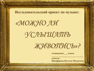 Исследовательский проект по музыке:

«МОЖНО ЛИ
УСЛЫШАТЬ
ЖИВОПИСЬ»?
ученицы(ка) ___ класса
______________________________
учитель:
Никифорова Наталья Михайлова

 