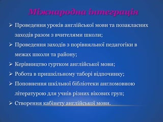 Міжнародна інтеграція
 Проведення уроків англійської мови та позакласних
заходів разом з вчителями школи;
 Проведення заходів з порівняльної педагогіки в
межах школи та району;
 Керівництво гуртком англійської мови;

 Робота в пришкільному таборі відпочинку;
 Поповнення шкільної бібліотеки англомовною
літературою для учнів різних вікових груп;

 Створення кабінету англійської мови.

 