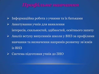 Профільне навчання
 Інформаційна робота з учнями та їх батьками
 Анкетування учнів для виявлення

інтересів, схильностей, здібностей, освітнього запиту
 Аналіз вступу випусників школи у ВНЗ за профілями
навчання та визначення напрямів розвитку зв’язків
із ВНЗ
 Система підготовки учнів до ЗНО

 