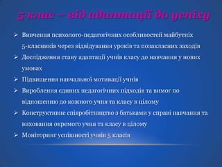 5 клас – від адаптації до успіху
 Вивчення психолого-педагогічних особливостей майбутніх
5-класників через відвідування уроків та позакласних заходів

 Дослідження стану адаптації учнів класу до навчання у нових
умовах
 Підвищення навчальної мотивації учнів
 Вироблення єдиних педагогічних підходів та вимог по
відношенню до кожного учня та класу в цілому
 Конструктивне співробітництво з батьками у справі навчання та
виховання окремого учня та класу в цілому
 Моніторинг успішності учнів 5 класів

 