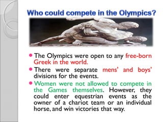 The

Olympics were open to any free-born
Greek in the world.
There were separate mens' and boys'
divisions for the events.
Women were not allowed to compete in
the Games themselves. However, they
could enter equestrian events as the
owner of a chariot team or an individual
horse, and win victories that way.

 