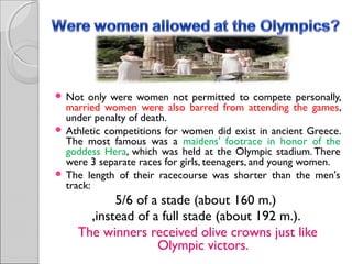 Not

only were women not permitted to compete personally,
married women were also barred from attending the games,
under penalty of death.
 Athletic competitions for women did exist in ancient Greece.
The most famous was a maidens' footrace in honor of the
goddess Hera, which was held at the Olympic stadium. There
were 3 separate races for girls, teenagers, and young women.
 The length of their racecourse was shorter than the men's
track:

5/6 of a stade (about 160 m.)
,instead of a full stade (about 192 m.).
The winners received olive crowns just like
Olympic victors.

 
