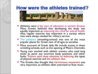 







Athletics were a key part of education in ancient Greece.
Many Greeks believed that developing the body was
equally important as improving the mind for overall health.
Also, regular exercise was important in a society where
men were always needed for military service.
The palaestra (wrestling-school) was one of the most
popular places for Greek men of all ages to socialize.
Many accounts of Greek daily life include scenes in these
wrestling-schools, such as the opening of Plato's Charmides.
Young men worked with athletic trainers who used long
sticks to point out incorrect body positions and other
faults. Trainers paid close attention to balancing the types
of physical exercise and the athlete's diet.
The Greeks also thought that harmonious movement was
very important, so athletes often exercised to flute music.

 