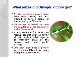 A

victor received a crown made
from olive leaves, and was
entitled to have a statue of
himself set up at Olympia.
 His success increased the fame
and reputation of his community
in the Greek world.
 It was common for victors to
receive benefits such as having
all their meals at public expense
or front-row seats at the
theater and other public
festivals.
 One city even built a private
gym for their Olympic wrestling
champion to exercise in.

 