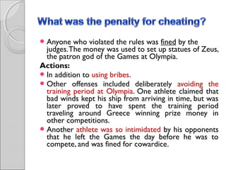  Anyone

who violated the rules was fined by the
judges. The money was used to set up statues of Zeus,
the patron god of the Games at Olympia.
Actions: 
 In addition to using bribes.
 Other offenses included deliberately avoiding the
training period at Olympia. One athlete claimed that
bad winds kept his ship from arriving in time, but was
later proved to have spent the training period
traveling around Greece winning prize money in
other competitions.
 Another athlete was so intimidated by his opponents
that he left the Games the day before he was to
compete, and was fined for cowardice.

 