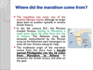  The

marathon was never one of the
ancient Olympic events, although its origin
dates back to another episode in ancient
Greek history.
 In the 5th century B.C., the Persians
invaded Greece, landing at Marathon, a
small town about 26 miles from the city
of Athens. The Athenian army was
seriously outnumbered by the Persian
army, so the Athenians sent messengers to
cities all over Greece asking for help.
 The traditional origin of the marathon
comes from the story how a herald
named Phidippides ran the 26 miles
from Marathon to Athens to
announce the Greek victory and died on
the spot.

 
