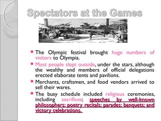  The

Olympic festival brought huge numbers of
visitors to Olympia.
 Most people slept outside, under the stars, although
the wealthy and members of official delegations
erected elaborate tents and pavilions.
 Merchants, craftsmen, and food vendors arrived to
sell their wares.
 The busy schedule included religious ceremonies,
including sacrifices; speeches by well-known
philosophers; poetry recitals; parades; banquets; and
victory celebrations.

 