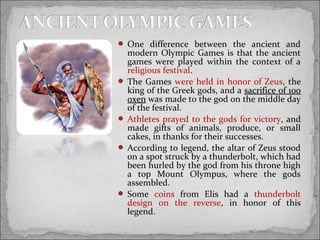  One difference between the ancient and

modern Olympic Games is that the ancient
games were played within the context of a
religious festival.
 The Games were held in honor of Zeus, the
king of the Greek gods, and a sacrifice of 100
oxen was made to the god on the middle day
of the festival.
 Athletes prayed to the gods for victory, and
made gifts of animals, produce, or small
cakes, in thanks for their successes.
 According to legend, the altar of Zeus stood
on a spot struck by a thunderbolt, which had
been hurled by the god from his throne high
a top Mount Olympus, where the gods
assembled.
 Some coins from Elis had a thunderbolt
design on the reverse, in honor of this
legend.

 