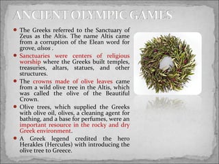  The Greeks referred to the Sanctuary of

Zeus as the Altis. The name Altis came
from a corruption of the Elean word for
grove, alsos .
 Sanctuaries were centers of religious
worship where the Greeks built temples,
treasuries, altars, statues, and other
structures.
 The crowns made of olive leaves came
from a wild olive tree in the Altis, which
was called the olive of the Beautiful
Crown.
 Olive trees, which supplied the Greeks
with olive oil, olives, a cleaning agent for
bathing, and a base for perfumes, were an
important resource in the rocky and dry
Greek environment.
 A Greek legend credited the hero
Herakles (Hercules) with introducing the
olive tree to Greece.

 