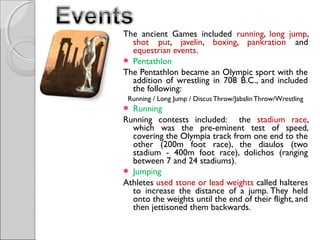 The ancient Games included running, long jump,
shot put, javelin, boxing, pankration and
equestrian events.
 Pentathlon
The Pentathlon became an Olympic sport with the
addition of wrestling in 708 B.C., and included
the following:
Running / Long Jump / Discus Throw/Jabalin Throw/Wrestling
 Running

Running contests included: the stadium race,
which was the pre-eminent test of speed,
covering the Olympia track from one end to the
other (200m foot race), the diaulos (two
stadium - 400m foot race), dolichos (ranging
between 7 and 24 stadiums).
 Jumping
Athletes used stone or lead weights called halteres
to increase the distance of a jump. They held
onto the weights until the end of their flight, and
then jettisoned them backwards.

 